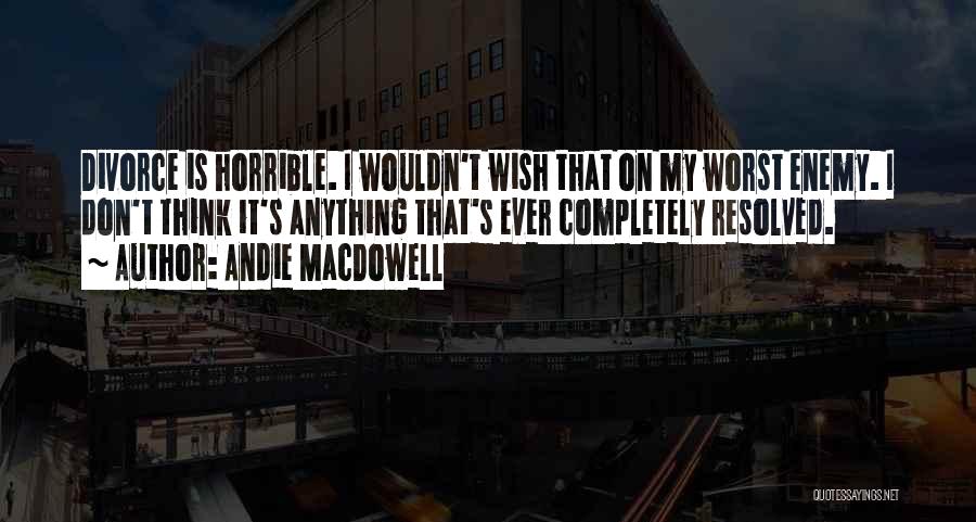 Andie MacDowell Quotes: Divorce Is Horrible. I Wouldn't Wish That On My Worst Enemy. I Don't Think It's Anything That's Ever Completely Resolved.