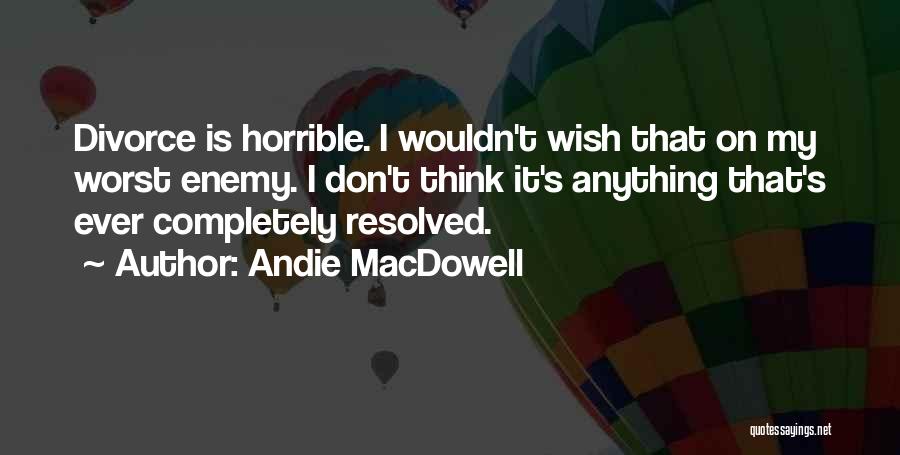 Andie MacDowell Quotes: Divorce Is Horrible. I Wouldn't Wish That On My Worst Enemy. I Don't Think It's Anything That's Ever Completely Resolved.