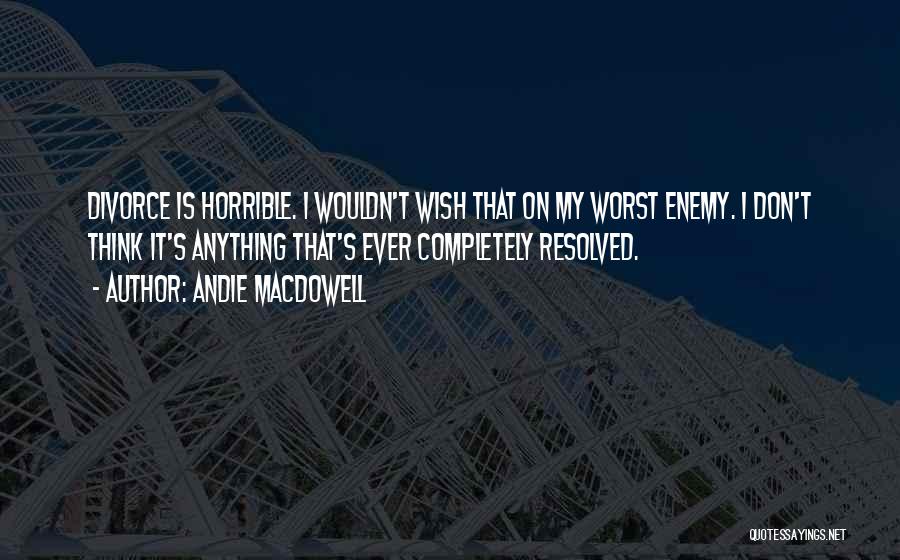 Andie MacDowell Quotes: Divorce Is Horrible. I Wouldn't Wish That On My Worst Enemy. I Don't Think It's Anything That's Ever Completely Resolved.