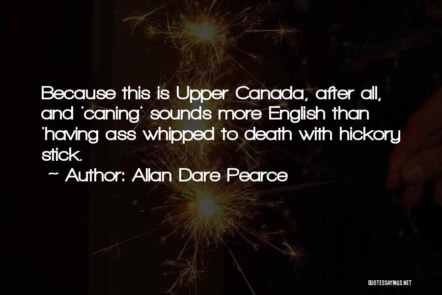 Allan Dare Pearce Quotes: Because This Is Upper Canada, After All, And 'caning' Sounds More English Than 'having Ass Whipped To Death With Hickory