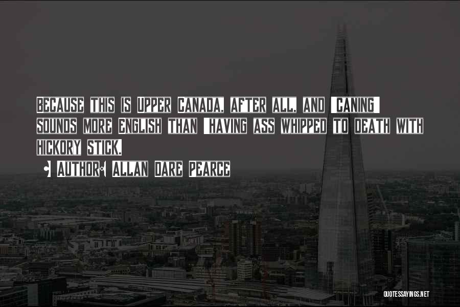 Allan Dare Pearce Quotes: Because This Is Upper Canada, After All, And 'caning' Sounds More English Than 'having Ass Whipped To Death With Hickory