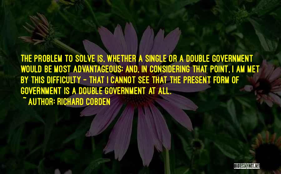 Richard Cobden Quotes: The Problem To Solve Is, Whether A Single Or A Double Government Would Be Most Advantageous; And, In Considering That