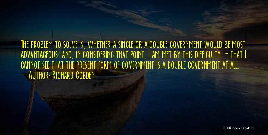 Richard Cobden Quotes: The Problem To Solve Is, Whether A Single Or A Double Government Would Be Most Advantageous; And, In Considering That