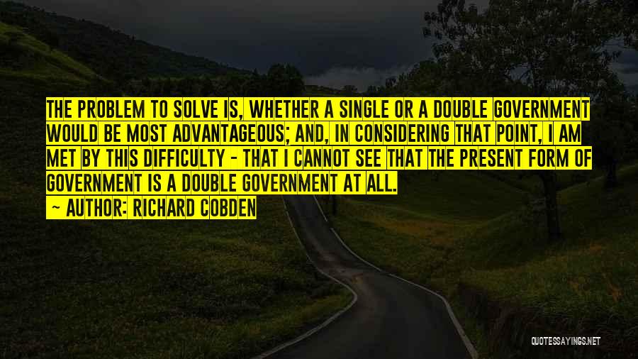 Richard Cobden Quotes: The Problem To Solve Is, Whether A Single Or A Double Government Would Be Most Advantageous; And, In Considering That