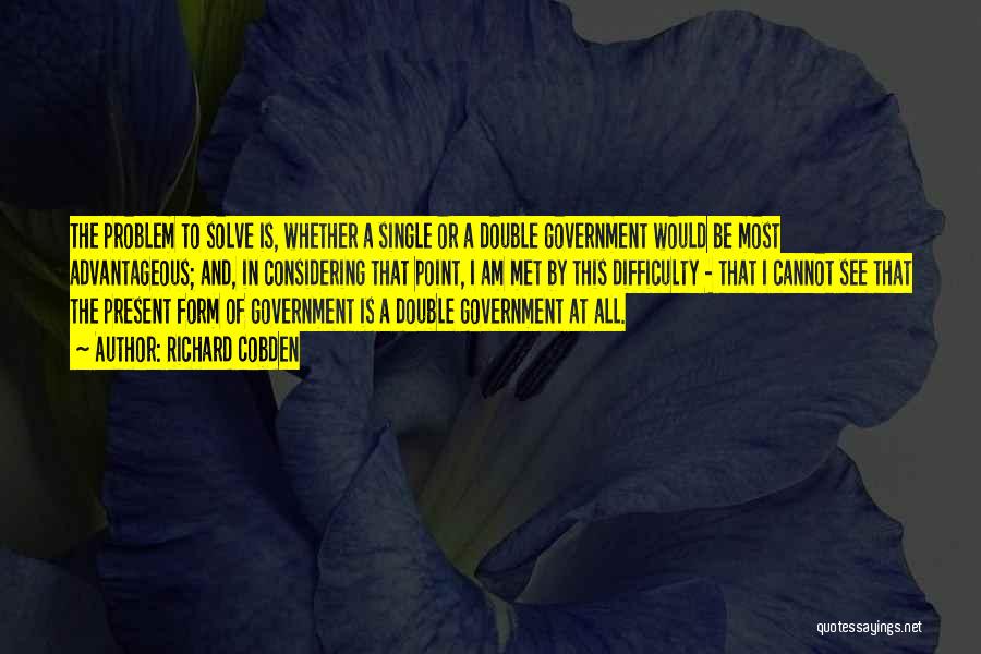 Richard Cobden Quotes: The Problem To Solve Is, Whether A Single Or A Double Government Would Be Most Advantageous; And, In Considering That