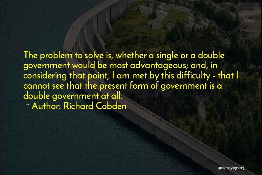 Richard Cobden Quotes: The Problem To Solve Is, Whether A Single Or A Double Government Would Be Most Advantageous; And, In Considering That