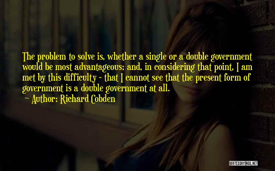 Richard Cobden Quotes: The Problem To Solve Is, Whether A Single Or A Double Government Would Be Most Advantageous; And, In Considering That