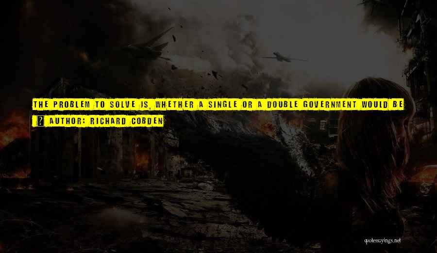 Richard Cobden Quotes: The Problem To Solve Is, Whether A Single Or A Double Government Would Be Most Advantageous; And, In Considering That