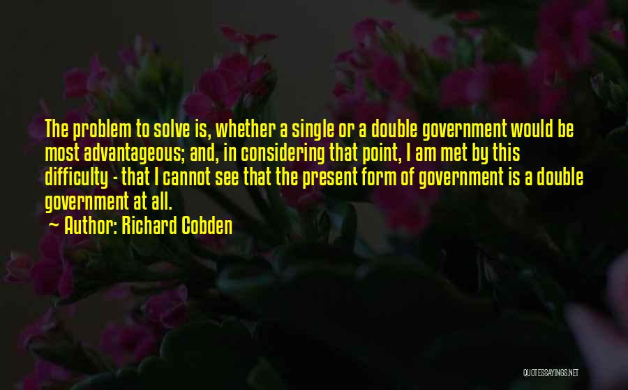 Richard Cobden Quotes: The Problem To Solve Is, Whether A Single Or A Double Government Would Be Most Advantageous; And, In Considering That