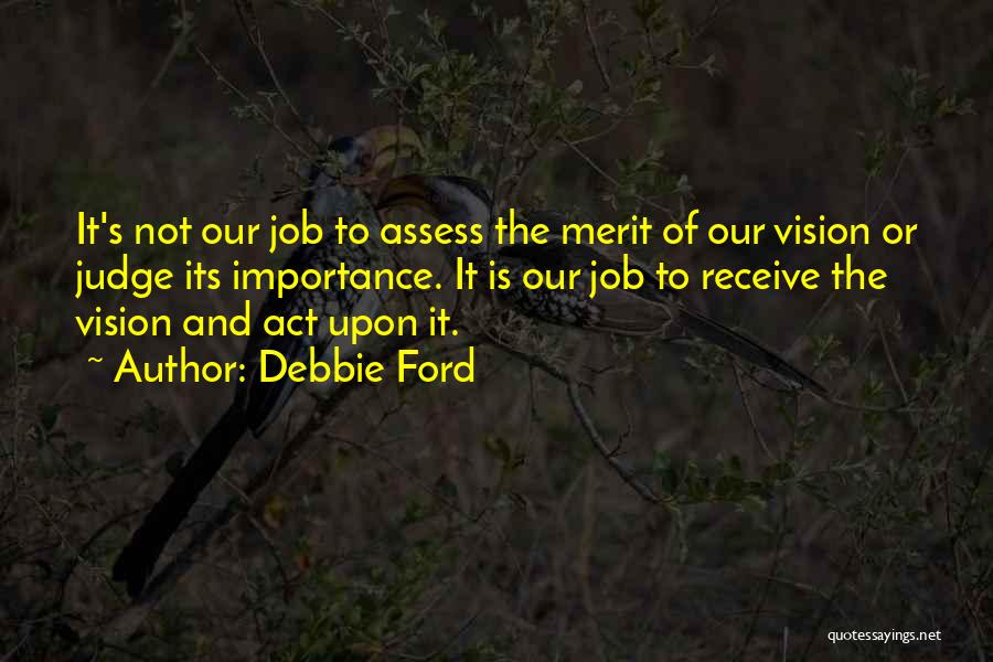 Debbie Ford Quotes: It's Not Our Job To Assess The Merit Of Our Vision Or Judge Its Importance. It Is Our Job To