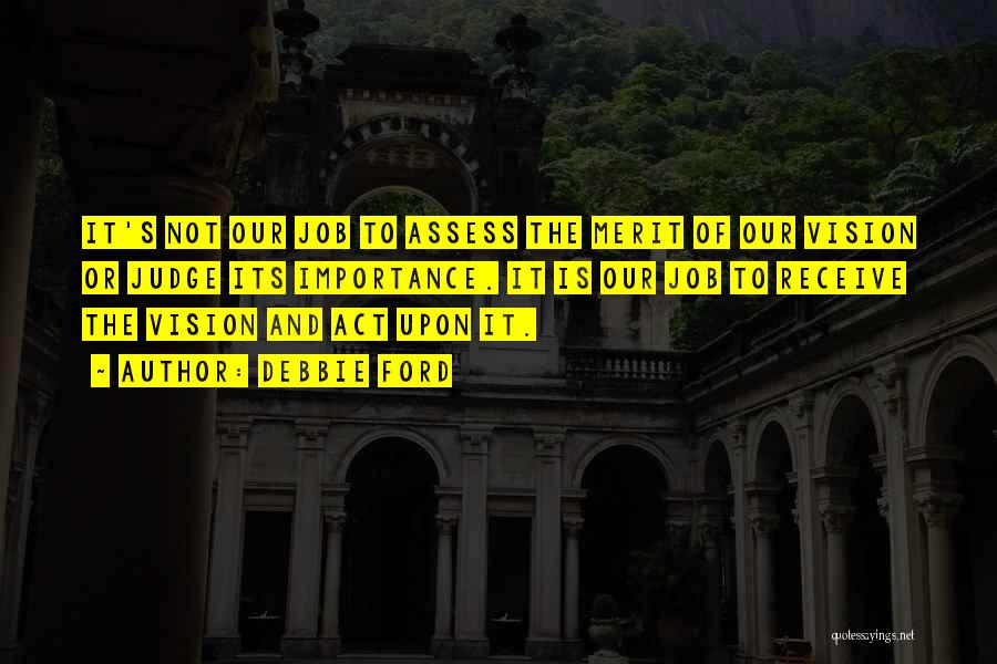 Debbie Ford Quotes: It's Not Our Job To Assess The Merit Of Our Vision Or Judge Its Importance. It Is Our Job To