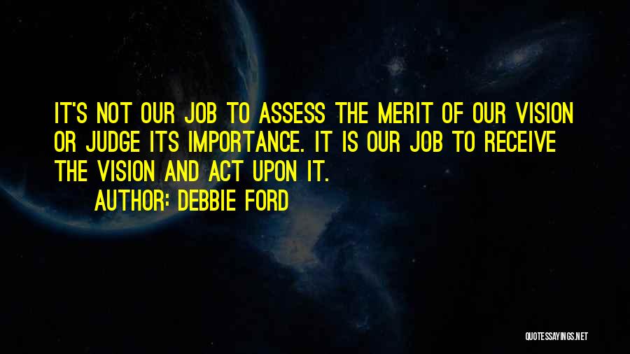 Debbie Ford Quotes: It's Not Our Job To Assess The Merit Of Our Vision Or Judge Its Importance. It Is Our Job To