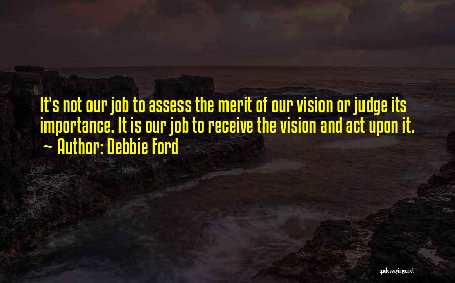 Debbie Ford Quotes: It's Not Our Job To Assess The Merit Of Our Vision Or Judge Its Importance. It Is Our Job To