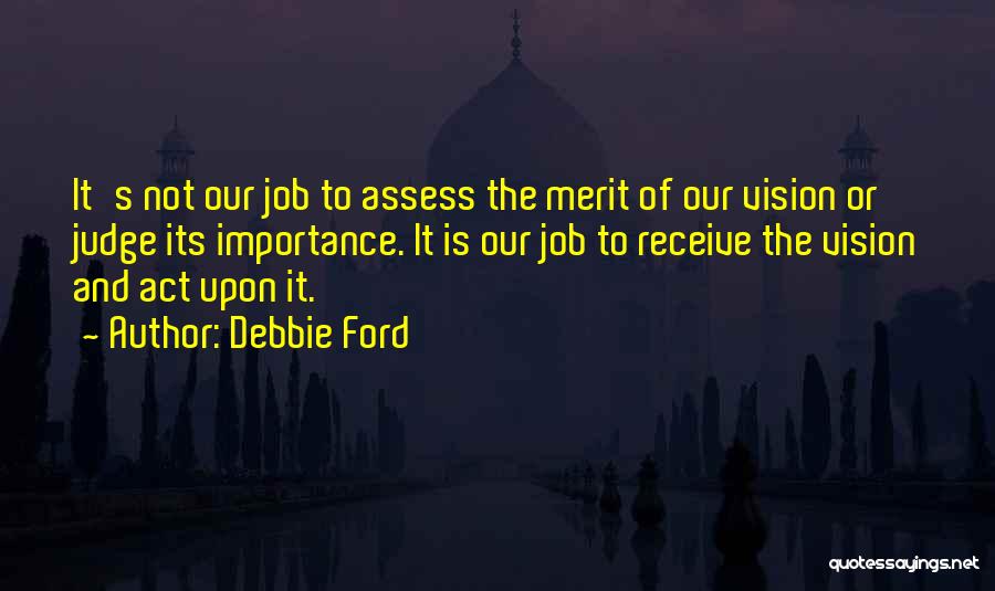 Debbie Ford Quotes: It's Not Our Job To Assess The Merit Of Our Vision Or Judge Its Importance. It Is Our Job To