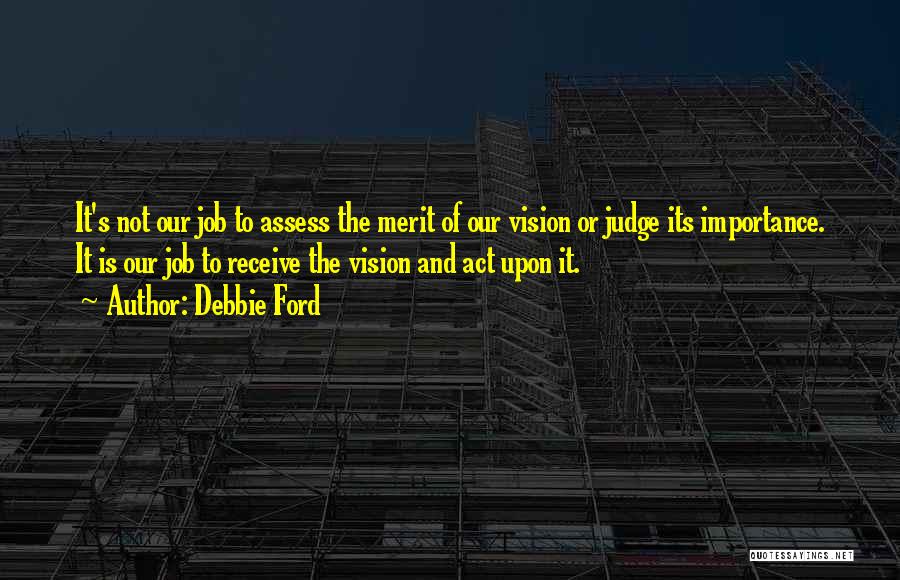 Debbie Ford Quotes: It's Not Our Job To Assess The Merit Of Our Vision Or Judge Its Importance. It Is Our Job To