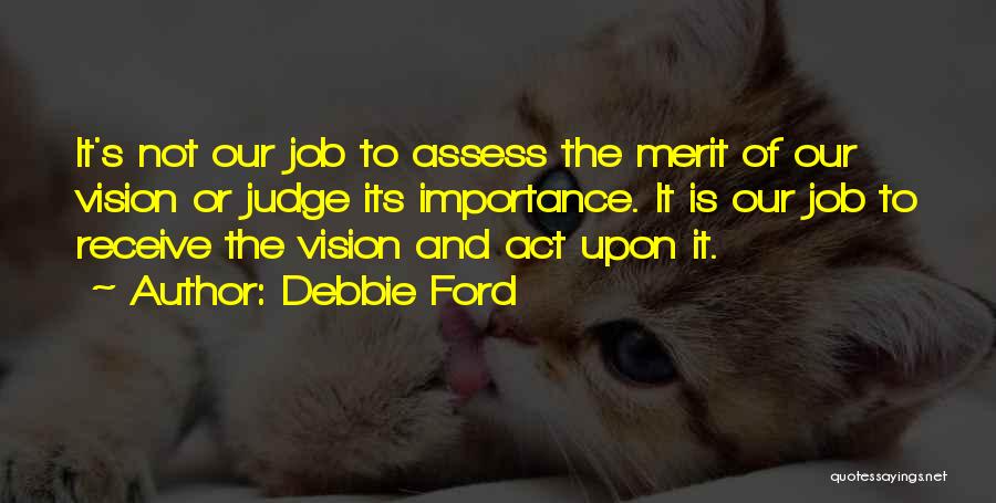 Debbie Ford Quotes: It's Not Our Job To Assess The Merit Of Our Vision Or Judge Its Importance. It Is Our Job To