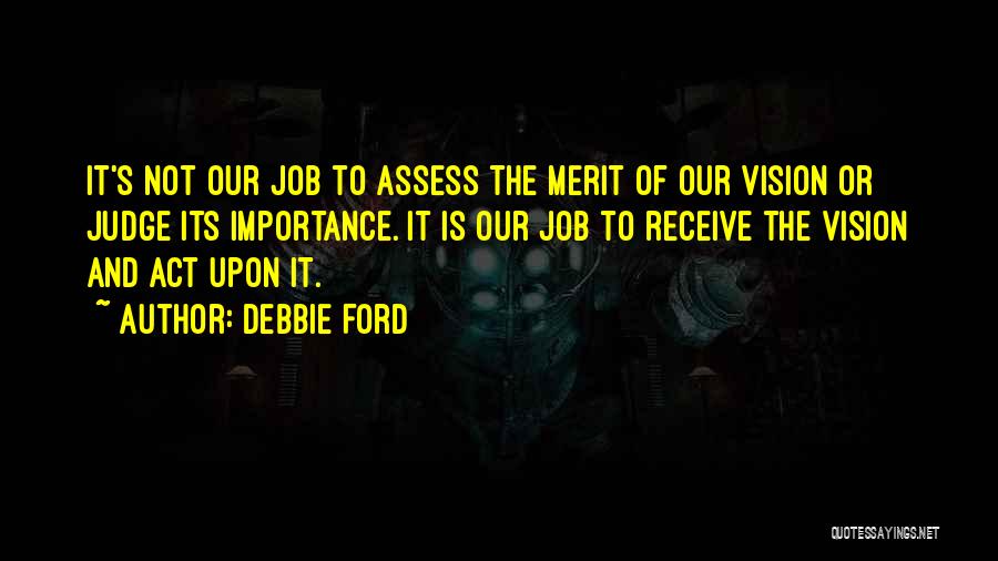 Debbie Ford Quotes: It's Not Our Job To Assess The Merit Of Our Vision Or Judge Its Importance. It Is Our Job To