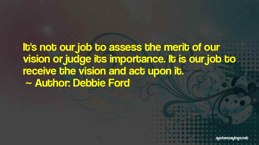 Debbie Ford Quotes: It's Not Our Job To Assess The Merit Of Our Vision Or Judge Its Importance. It Is Our Job To