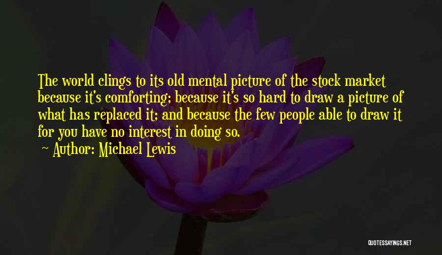 Michael Lewis Quotes: The World Clings To Its Old Mental Picture Of The Stock Market Because It's Comforting; Because It's So Hard To