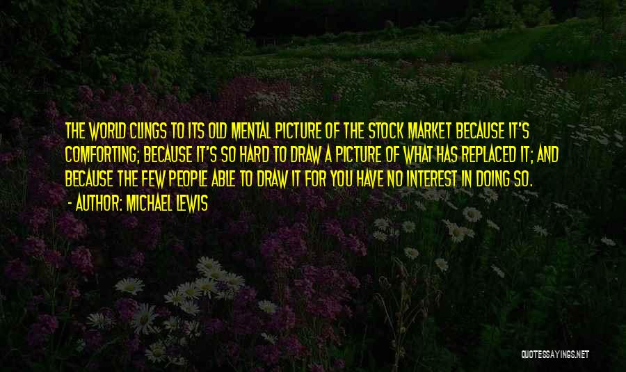 Michael Lewis Quotes: The World Clings To Its Old Mental Picture Of The Stock Market Because It's Comforting; Because It's So Hard To