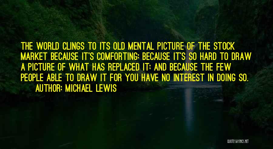 Michael Lewis Quotes: The World Clings To Its Old Mental Picture Of The Stock Market Because It's Comforting; Because It's So Hard To