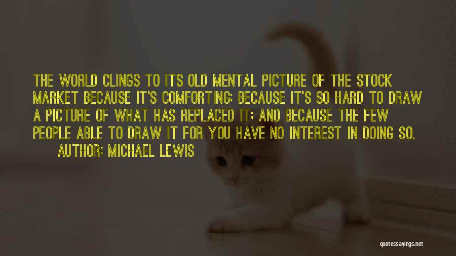 Michael Lewis Quotes: The World Clings To Its Old Mental Picture Of The Stock Market Because It's Comforting; Because It's So Hard To