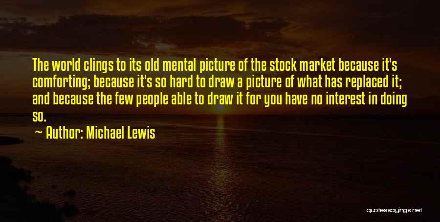 Michael Lewis Quotes: The World Clings To Its Old Mental Picture Of The Stock Market Because It's Comforting; Because It's So Hard To