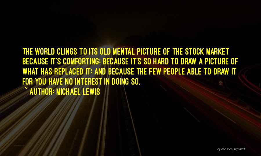 Michael Lewis Quotes: The World Clings To Its Old Mental Picture Of The Stock Market Because It's Comforting; Because It's So Hard To