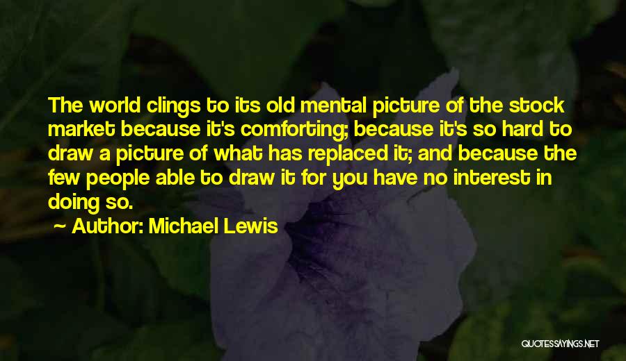 Michael Lewis Quotes: The World Clings To Its Old Mental Picture Of The Stock Market Because It's Comforting; Because It's So Hard To