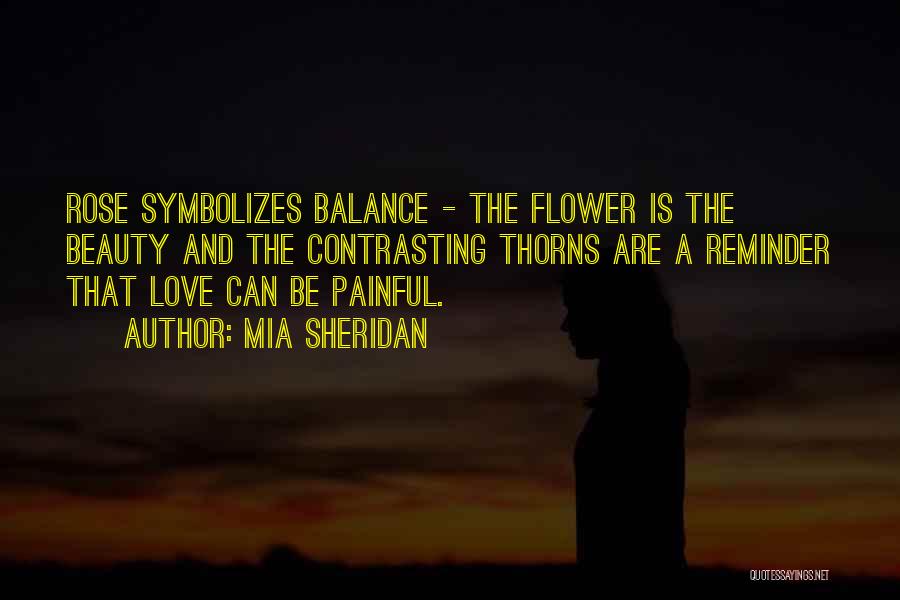 Mia Sheridan Quotes: Rose Symbolizes Balance - The Flower Is The Beauty And The Contrasting Thorns Are A Reminder That Love Can Be