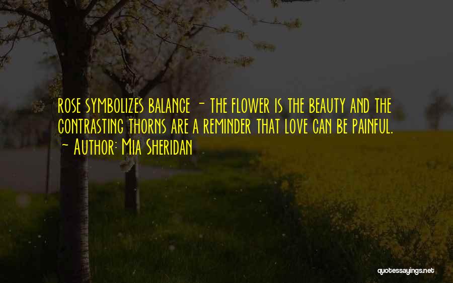 Mia Sheridan Quotes: Rose Symbolizes Balance - The Flower Is The Beauty And The Contrasting Thorns Are A Reminder That Love Can Be