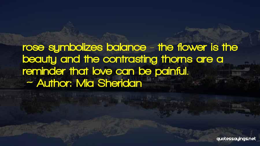 Mia Sheridan Quotes: Rose Symbolizes Balance - The Flower Is The Beauty And The Contrasting Thorns Are A Reminder That Love Can Be