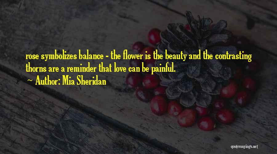 Mia Sheridan Quotes: Rose Symbolizes Balance - The Flower Is The Beauty And The Contrasting Thorns Are A Reminder That Love Can Be