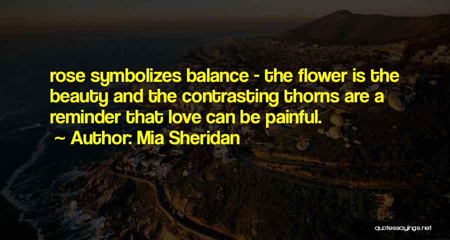 Mia Sheridan Quotes: Rose Symbolizes Balance - The Flower Is The Beauty And The Contrasting Thorns Are A Reminder That Love Can Be