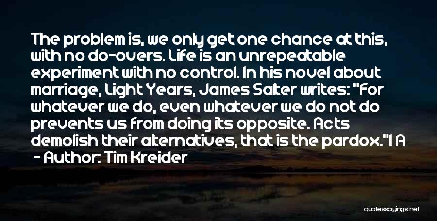 Tim Kreider Quotes: The Problem Is, We Only Get One Chance At This, With No Do-overs. Life Is An Unrepeatable Experiment With No