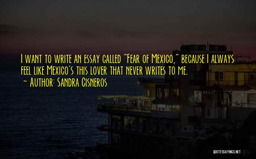 Sandra Cisneros Quotes: I Want To Write An Essay Called Fear Of Mexico, Because I Always Feel Like Mexico's This Lover That Never