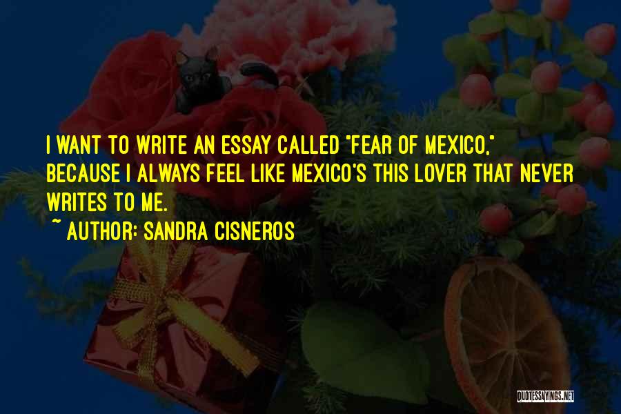 Sandra Cisneros Quotes: I Want To Write An Essay Called Fear Of Mexico, Because I Always Feel Like Mexico's This Lover That Never