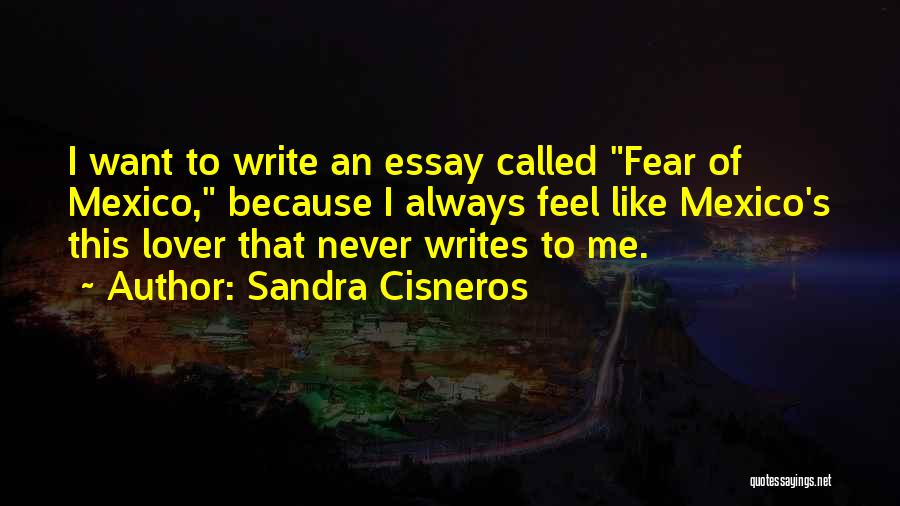 Sandra Cisneros Quotes: I Want To Write An Essay Called Fear Of Mexico, Because I Always Feel Like Mexico's This Lover That Never