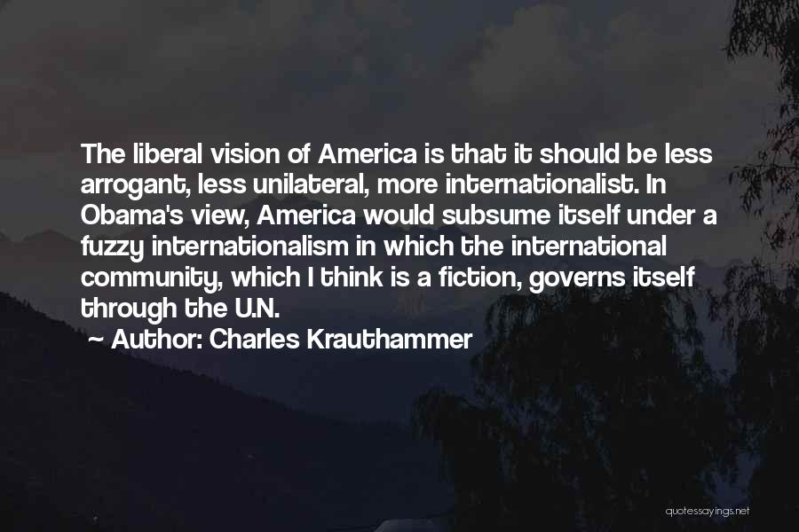 Charles Krauthammer Quotes: The Liberal Vision Of America Is That It Should Be Less Arrogant, Less Unilateral, More Internationalist. In Obama's View, America
