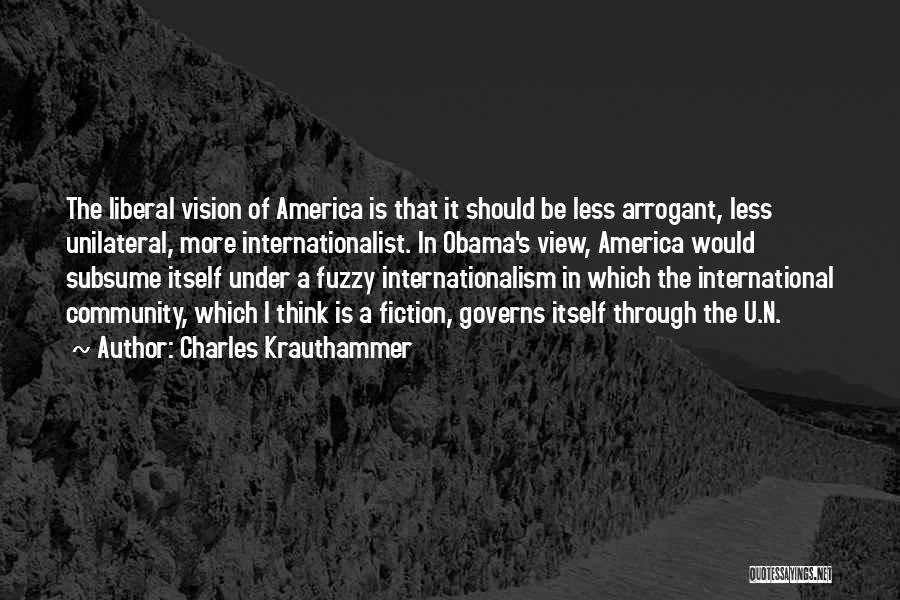 Charles Krauthammer Quotes: The Liberal Vision Of America Is That It Should Be Less Arrogant, Less Unilateral, More Internationalist. In Obama's View, America