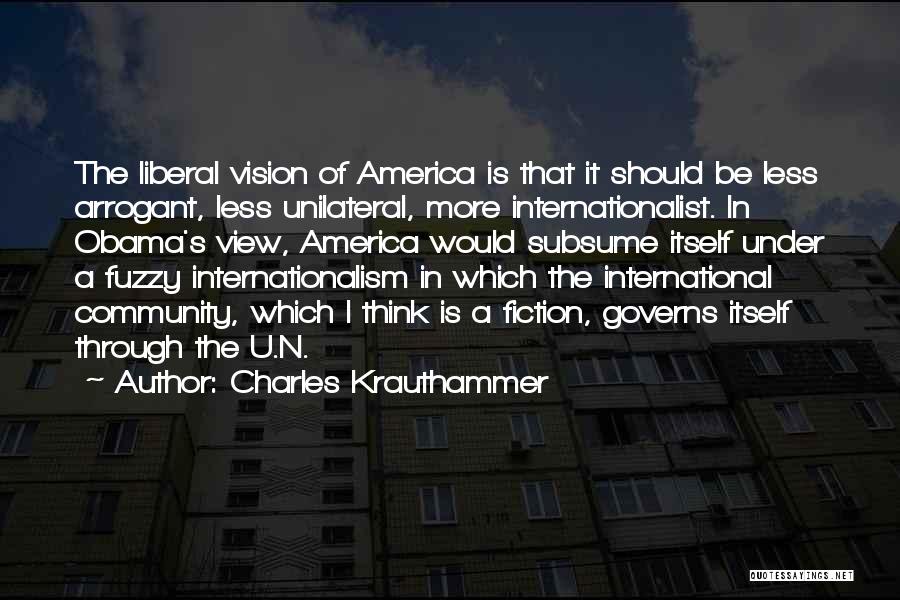 Charles Krauthammer Quotes: The Liberal Vision Of America Is That It Should Be Less Arrogant, Less Unilateral, More Internationalist. In Obama's View, America