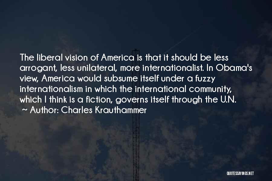 Charles Krauthammer Quotes: The Liberal Vision Of America Is That It Should Be Less Arrogant, Less Unilateral, More Internationalist. In Obama's View, America