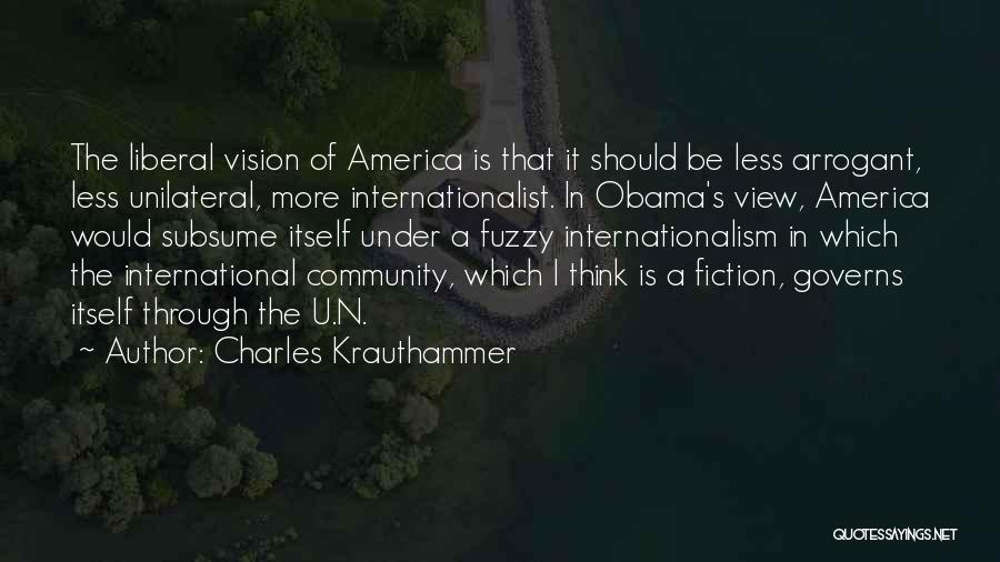 Charles Krauthammer Quotes: The Liberal Vision Of America Is That It Should Be Less Arrogant, Less Unilateral, More Internationalist. In Obama's View, America