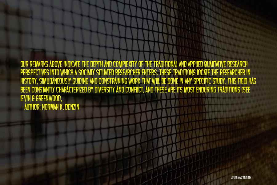 Norman K. Denzin Quotes: Our Remarks Above Indicate The Depth And Complexity Of The Traditional And Applied Qualitative Research Perspectives Into Which A Socially