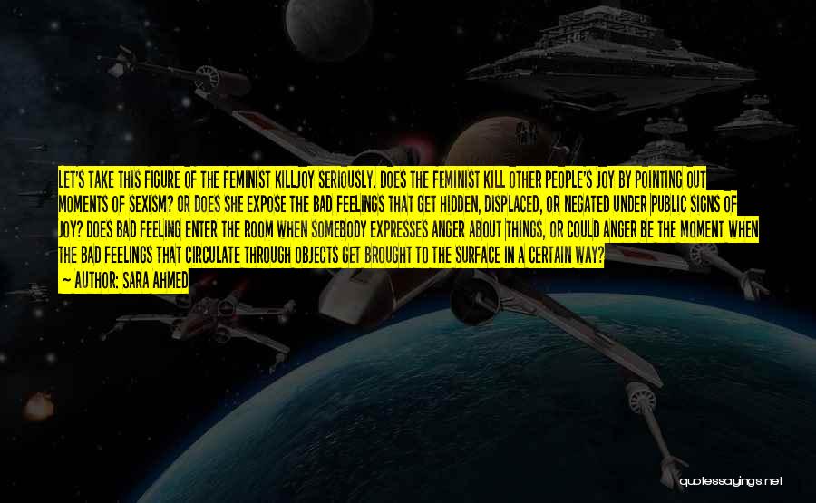 Sara Ahmed Quotes: Let's Take This Figure Of The Feminist Killjoy Seriously. Does The Feminist Kill Other People's Joy By Pointing Out Moments