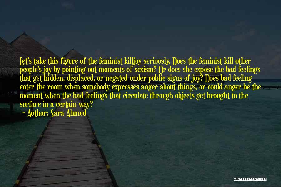 Sara Ahmed Quotes: Let's Take This Figure Of The Feminist Killjoy Seriously. Does The Feminist Kill Other People's Joy By Pointing Out Moments