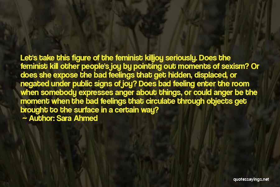 Sara Ahmed Quotes: Let's Take This Figure Of The Feminist Killjoy Seriously. Does The Feminist Kill Other People's Joy By Pointing Out Moments