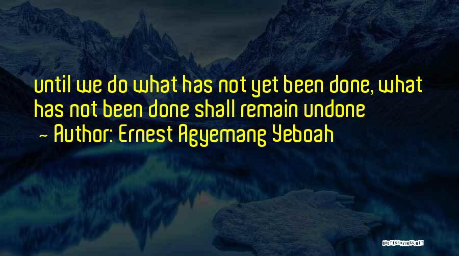 Ernest Agyemang Yeboah Quotes: Until We Do What Has Not Yet Been Done, What Has Not Been Done Shall Remain Undone