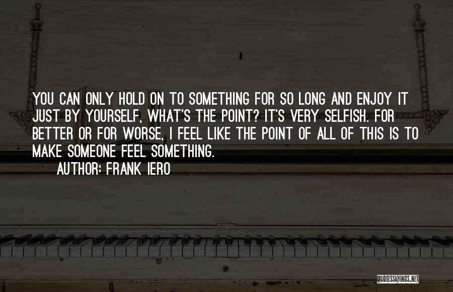 Frank Iero Quotes: You Can Only Hold On To Something For So Long And Enjoy It Just By Yourself, What's The Point? It's