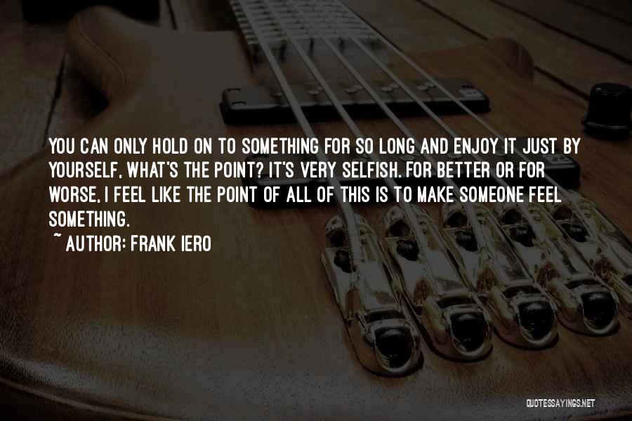 Frank Iero Quotes: You Can Only Hold On To Something For So Long And Enjoy It Just By Yourself, What's The Point? It's